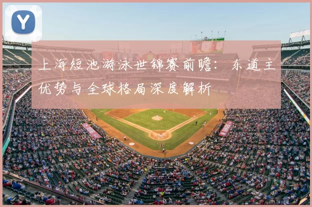 上海短池游泳世锦赛前瞻：东道主优势与全球格局深度解析