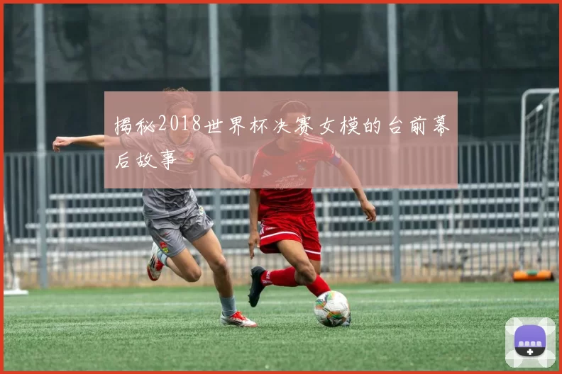 揭秘2018世界杯决赛女模的台前幕后故事