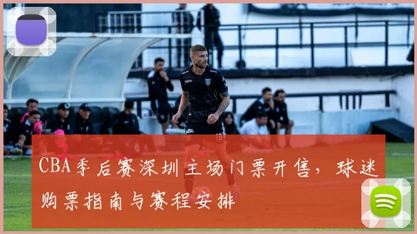 CBA季后赛深圳主场门票开售，球迷购票指南与赛程安排