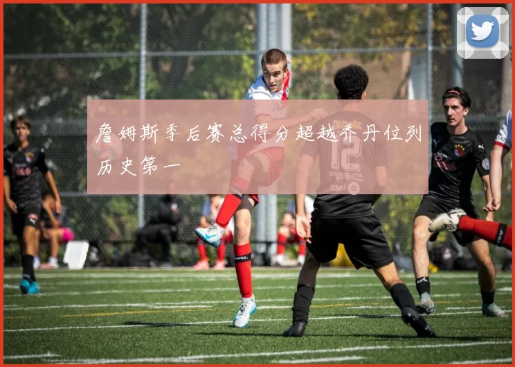 詹姆斯季后赛总得分超越乔丹位列历史第一