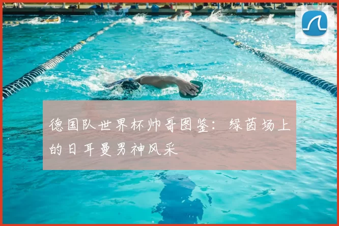 德国队世界杯帅哥图鉴:绿茵场上的日耳曼男神风采