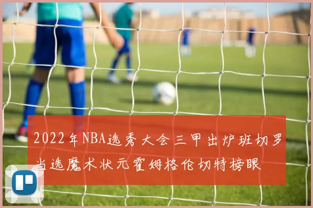2022年NBA选秀大会三甲出炉班切罗当选魔术状元霍姆格伦切特榜眼