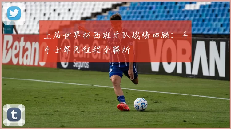 上届世界杯西班牙队战绩回顾：斗牛士军团征程全解析