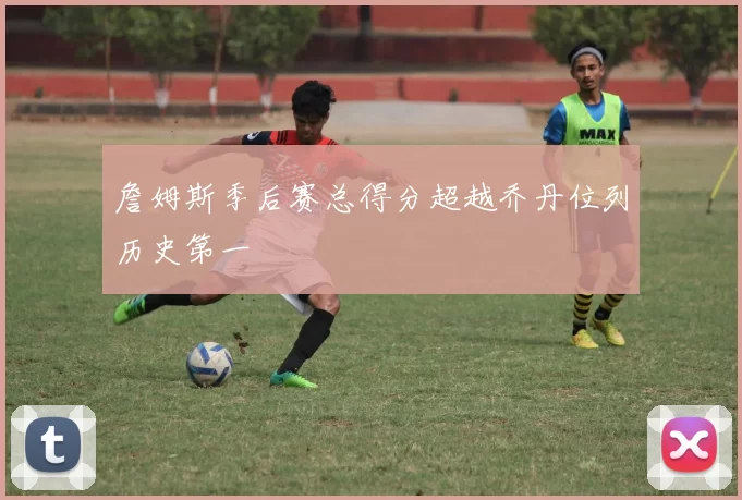 詹姆斯季后赛总得分超越乔丹位列历史第一