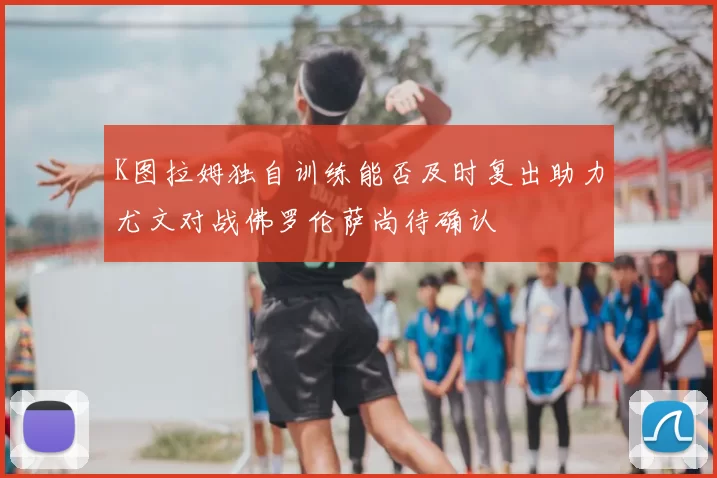 K图拉姆独自训练能否及时复出助力尤文对战佛罗伦萨尚待确认