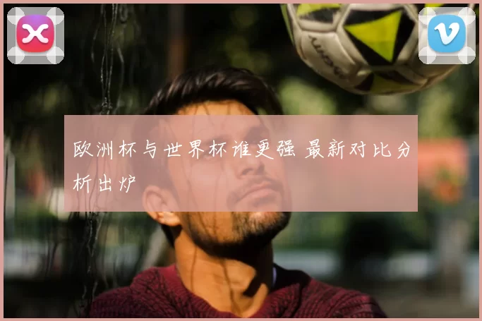 欧洲杯与世界杯谁更强 最新对比分析出炉