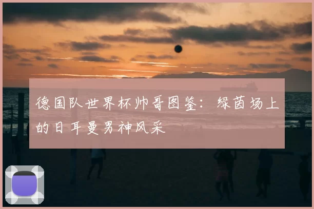 德国队世界杯帅哥图鉴:绿茵场上的日耳曼男神风采