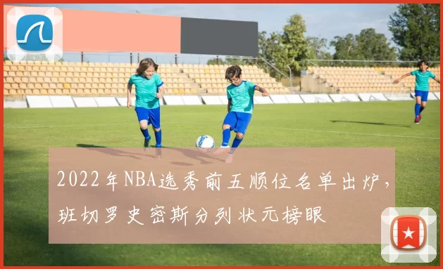 2022年NBA选秀前五顺位名单出炉，班切罗史密斯分列状元榜眼