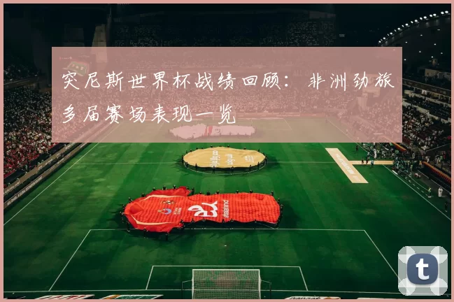 突尼斯世界杯战绩回顾：非洲劲旅多届赛场表现一览