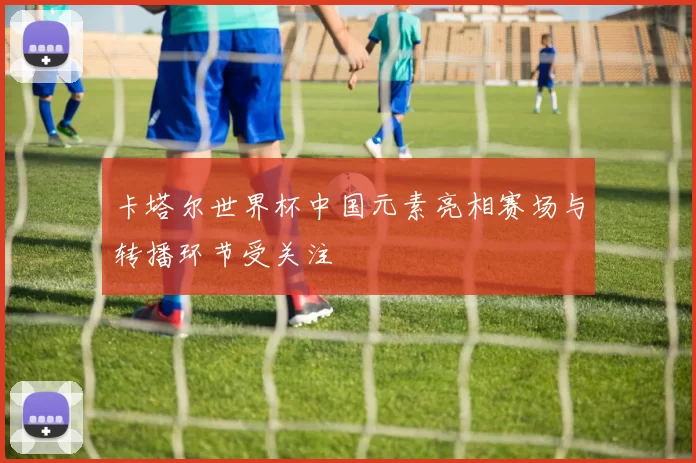卡塔尔世界杯中国元素亮相赛场与转播环节受关注