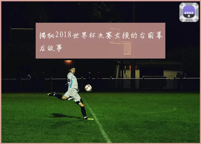 揭秘2018世界杯决赛女模的台前幕后故事