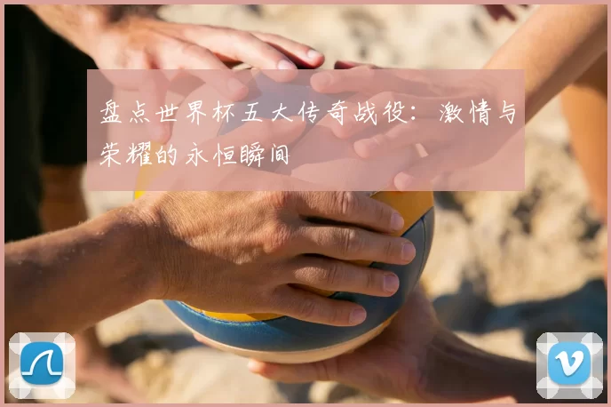 盘点世界杯五大传奇战役：激情与荣耀的永恒瞬间
