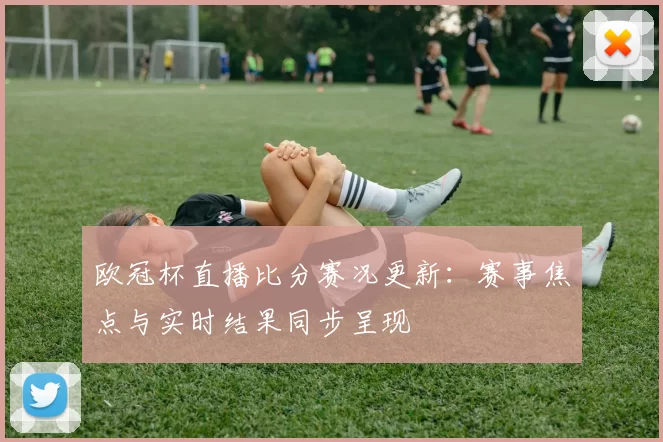 欧冠杯直播比分赛况更新：赛事焦点与实时结果同步呈现