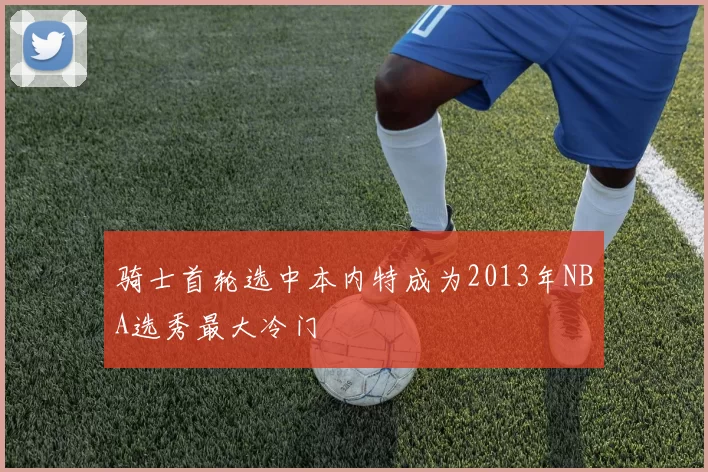 骑士首轮选中本内特成为2013年NBA选秀最大冷门