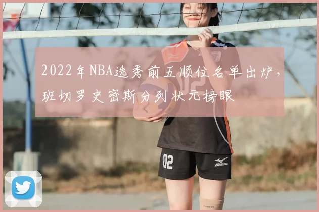 2022年NBA选秀前五顺位名单出炉,班切罗史密斯分列状元榜眼