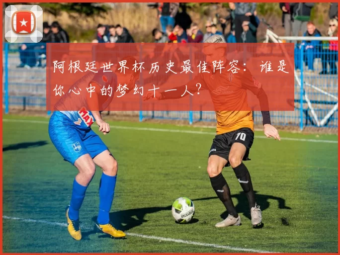 阿根廷世界杯历史最佳阵容：谁是你心中的梦幻十一人？