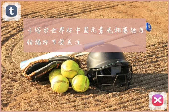 卡塔尔世界杯中国元素亮相赛场与转播环节受关注