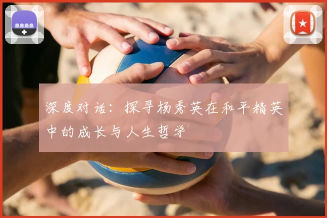 深度对话：探寻杨秀英在和平精英中的成长与人生哲学
