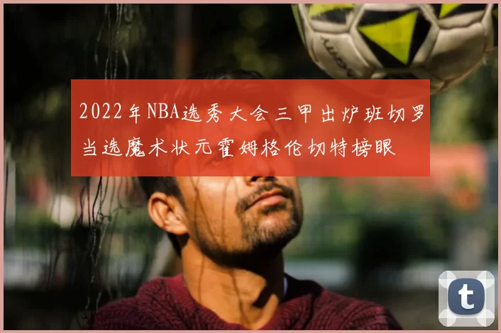 2022年NBA选秀大会三甲出炉班切罗当选魔术状元霍姆格伦切特榜眼