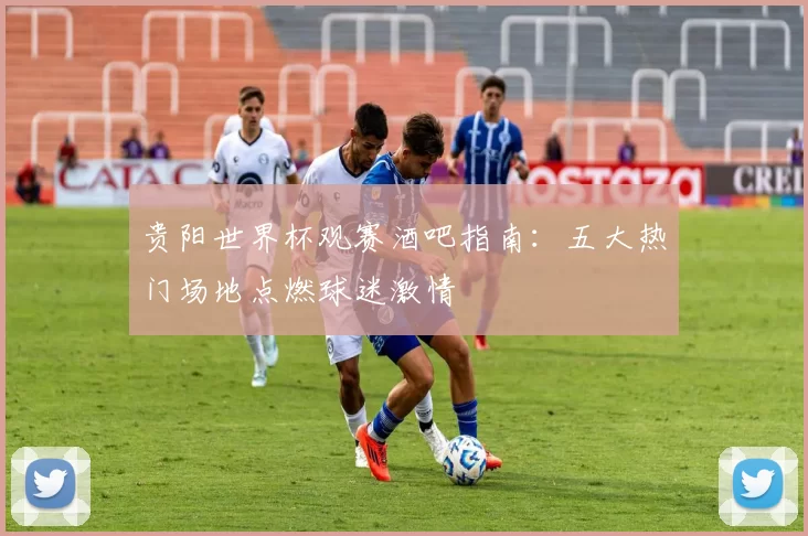 贵阳世界杯观赛酒吧指南：五大热门场地点燃球迷激情