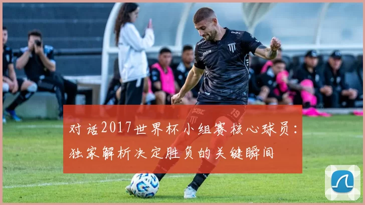 对话2017世界杯小组赛核心球员：独家解析决定胜负的关键瞬间