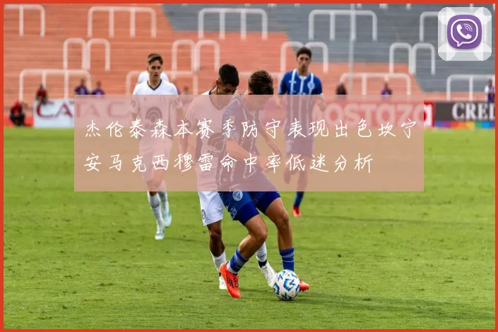 杰伦泰森本赛季防守表现出色坎宁安马克西穆雷命中率低迷分析