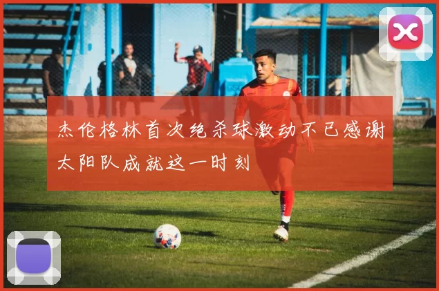 杰伦格林首次绝杀球激动不已感谢太阳队成就这一时刻