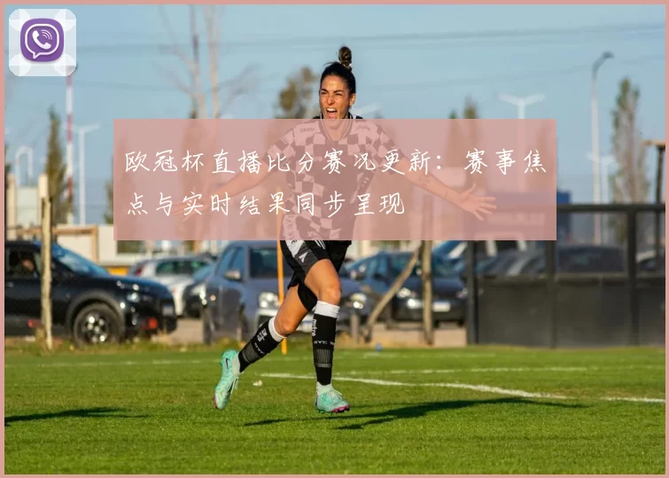 欧冠杯直播比分赛况更新：赛事焦点与实时结果同步呈现