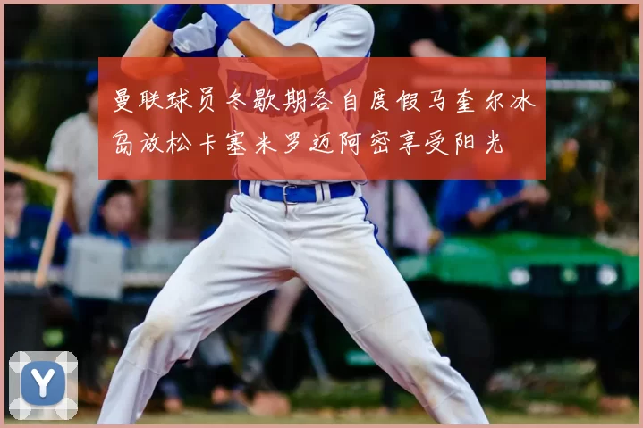 曼联球员冬歇期各自度假马奎尔冰岛放松卡塞米罗迈阿密享受阳光
