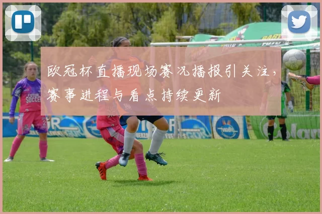 欧冠杯直播现场赛况播报引关注，赛事进程与看点持续更新