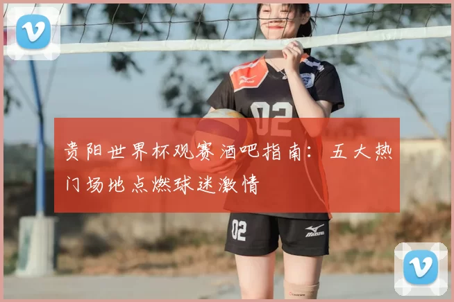 贵阳世界杯观赛酒吧指南：五大热门场地点燃球迷激情