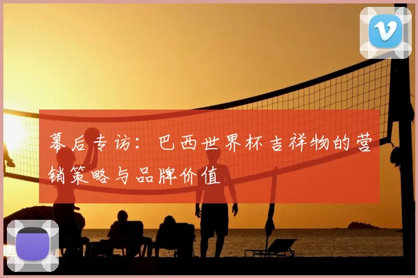 幕后专访：巴西世界杯吉祥物的营销策略与品牌价值