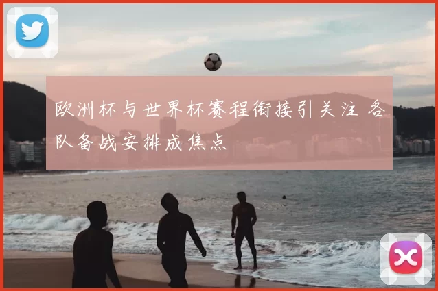 欧洲杯与世界杯赛程衔接引关注 各队备战安排成焦点