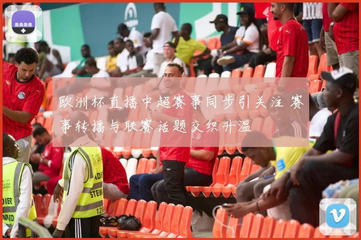 欧洲杯直播中超赛事同步引关注 赛事转播与联赛话题交织升温