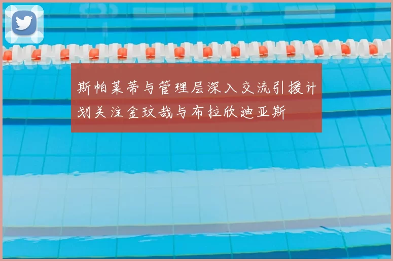 斯帕莱蒂与管理层深入交流引援计划关注金玟哉与布拉欣迪亚斯