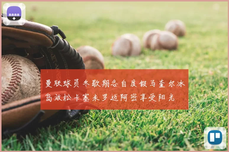 曼联球员冬歇期各自度假马奎尔冰岛放松卡塞米罗迈阿密享受阳光