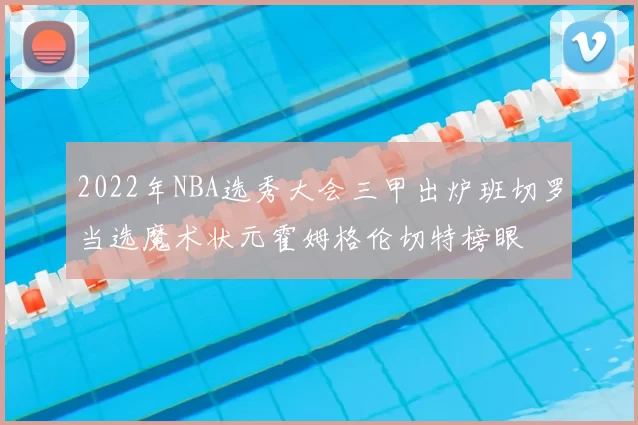 2022年NBA选秀大会三甲出炉班切罗当选魔术状元霍姆格伦切特榜眼