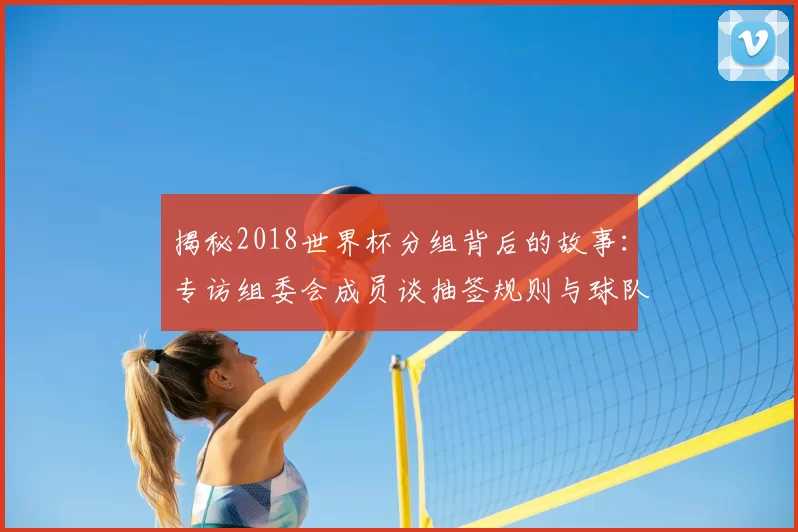 揭秘2018世界杯分组背后的故事：专访组委会成员谈抽签规则与球队命运