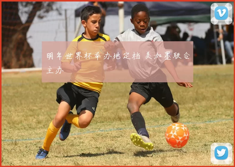 明年世界杯举办地定档 美加墨联合主办