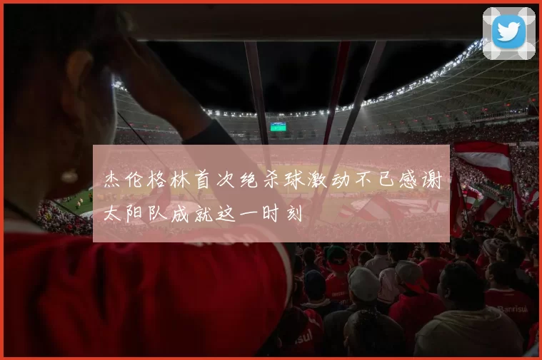 杰伦格林首次绝杀球激动不已感谢太阳队成就这一时刻
