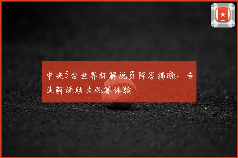 中央5台世界杯解说员阵容揭晓，专业解说助力观赛体验