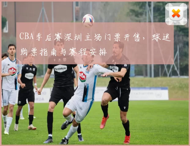 CBA季后赛深圳主场门票开售，球迷购票指南与赛程安排