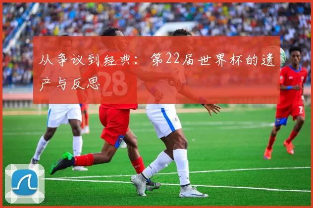 从争议到经典：第22届世界杯的遗产与反思
