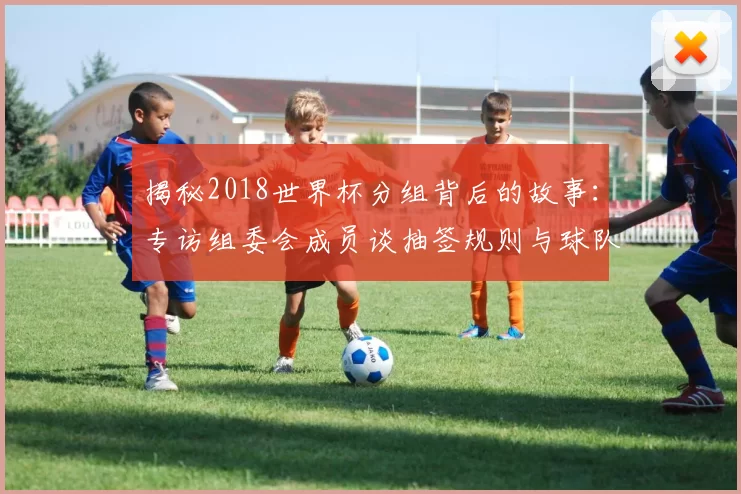 揭秘2018世界杯分组背后的故事：专访组委会成员谈抽签规则与球队命运