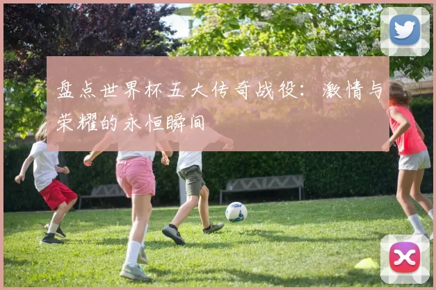 盘点世界杯五大传奇战役：激情与荣耀的永恒瞬间