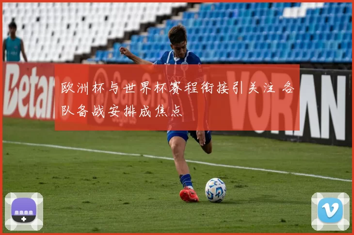 欧洲杯与世界杯赛程衔接引关注 各队备战安排成焦点