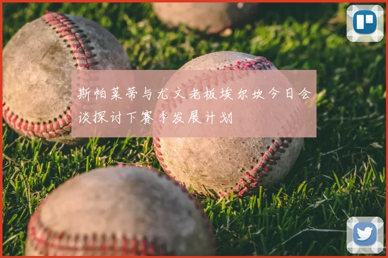斯帕莱蒂与尤文老板埃尔坎今日会谈探讨下赛季发展计划