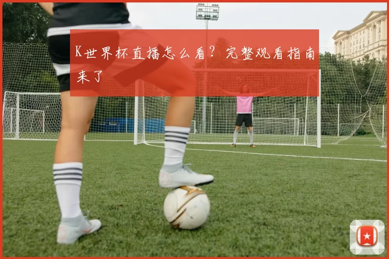 K世界杯直播怎么看？完整观看指南来了