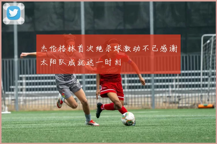 杰伦格林首次绝杀球激动不已感谢太阳队成就这一时刻