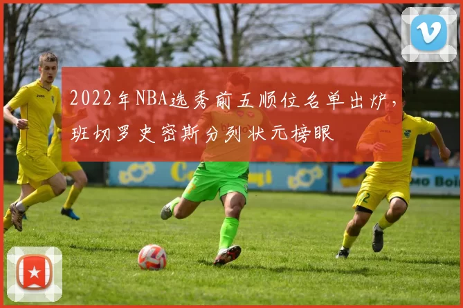 2022年NBA选秀前五顺位名单出炉，班切罗史密斯分列状元榜眼